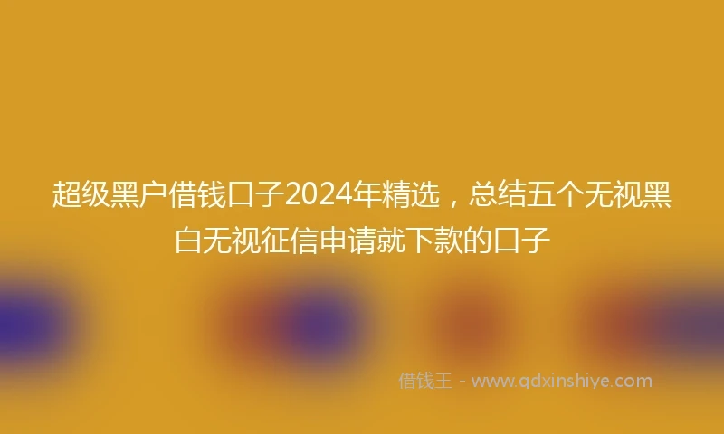 超级黑户借钱口子2024年精选，总结五个无视黑白无视征信申请就下款的口子