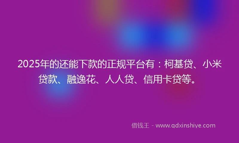 2025年的还能下款的正规平台有：柯基贷、小米贷款、融逸花、人人贷、信用卡贷等。