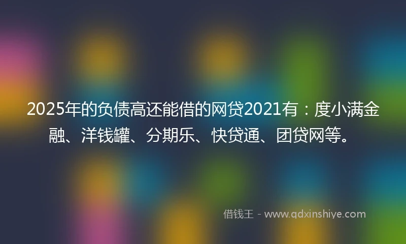 2025年的负债高还能借的网贷2021有：度小满金融、洋钱罐、分期乐、快贷通、团贷网等。