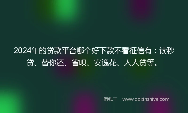 2024年的贷款平台哪个好下款不看征信有：读秒贷、替你还、省呗、安逸花、人人贷等。