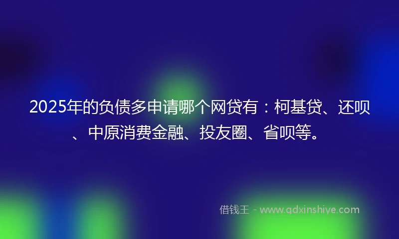 2025年的负债多申请哪个网贷有：柯基贷、还呗、中原消费金融、投友圈、省呗等。