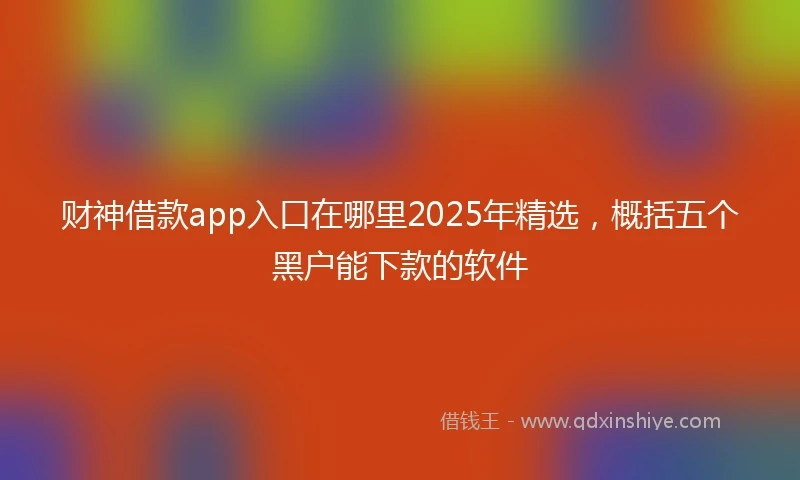 财神借款app入口在哪里2025年精选，概括五个黑户能下款的软件