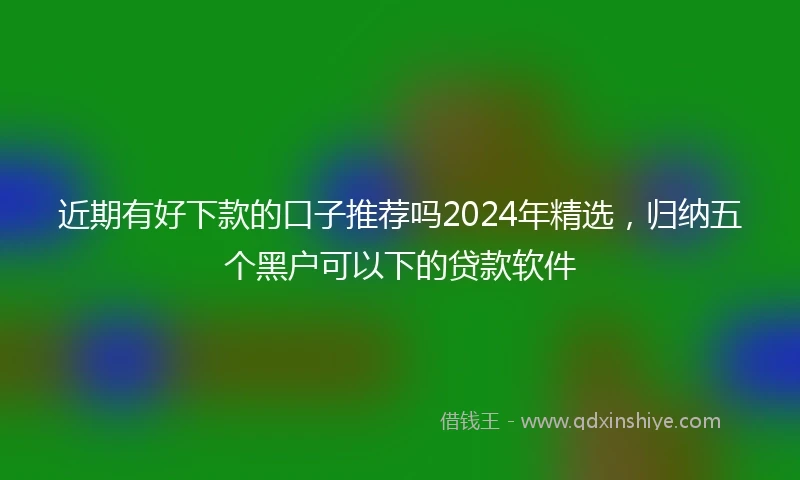 近期有好下款的口子推荐吗2024年精选，归纳五个黑户可以下的贷款软件