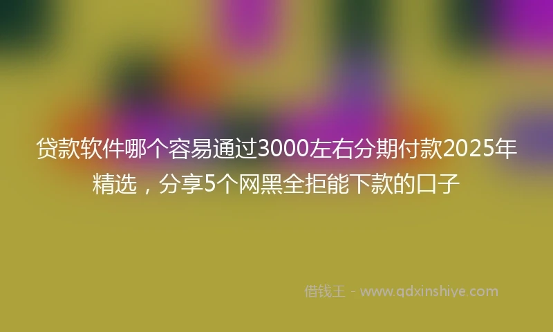 贷款软件哪个容易通过3000左右分期付款2025年精选，分享5个网黑全拒能下款的口子