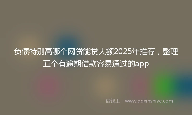 负债特别高哪个网贷能贷大额2025年推荐，整理五个有逾期借款容易通过的app