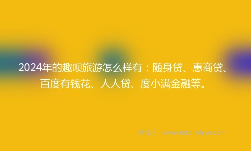 2024年的趣呗旅游怎么样有：随身贷、惠商贷、百度有钱花、人人贷、度小满金融等。