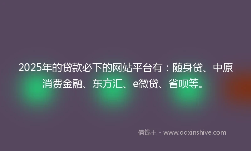 2025年的贷款必下的网站平台有：随身贷、中原消费金融、东方汇、e微贷、省呗等。