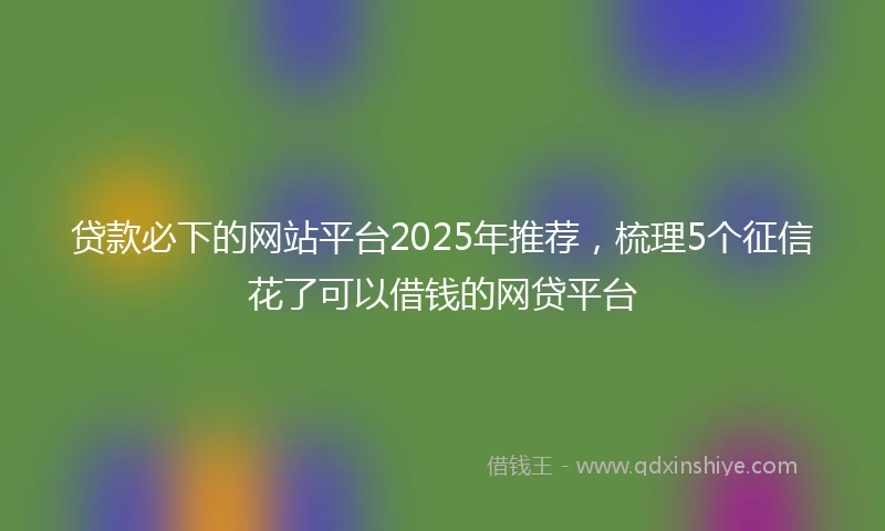 贷款必下的网站平台2025年推荐，梳理5个征信花了可以借钱的网贷平台