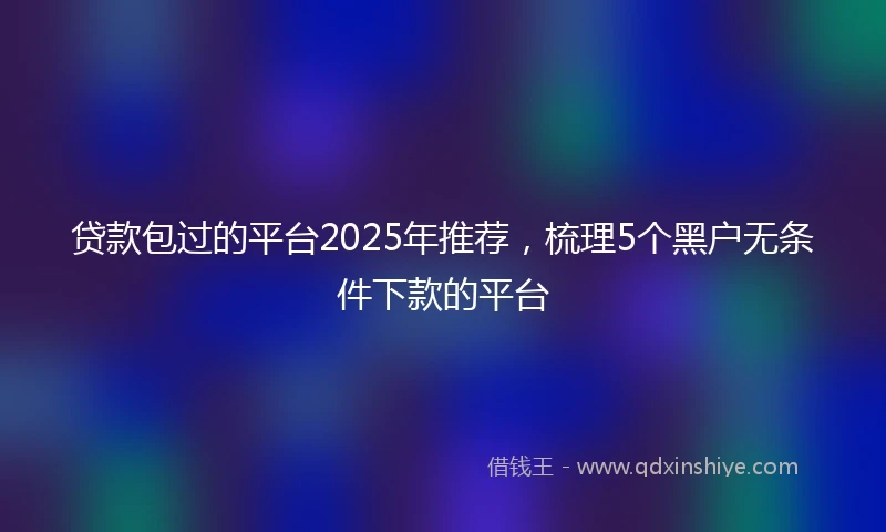 贷款包过的平台2025年推荐，梳理5个黑户无条件下款的平台