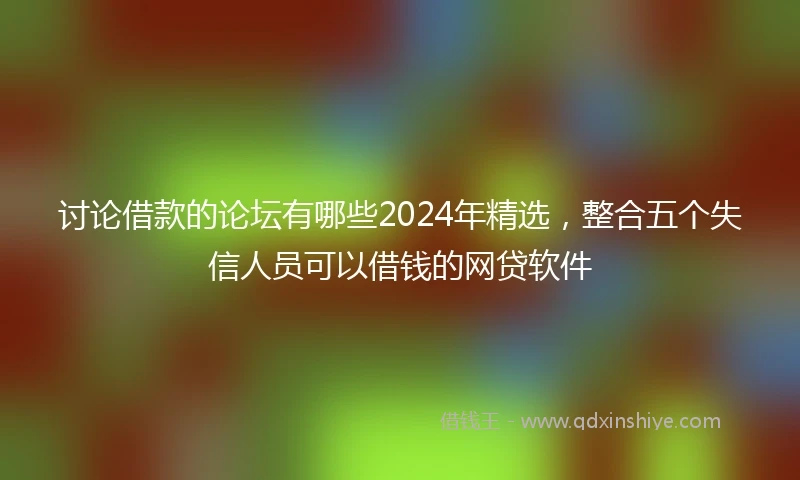 讨论借款的论坛有哪些2024年精选，整合五个失信人员可以借钱的网贷软件