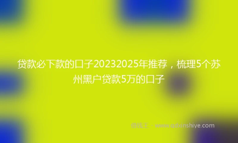 贷款必下款的口子20232025年推荐，梳理5个苏州黑户贷款5万的口子