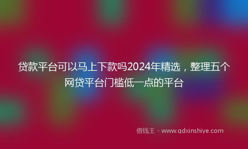 贷款平台可以马上下款吗2024年精选，整理五个网贷平台门槛低一点的平台