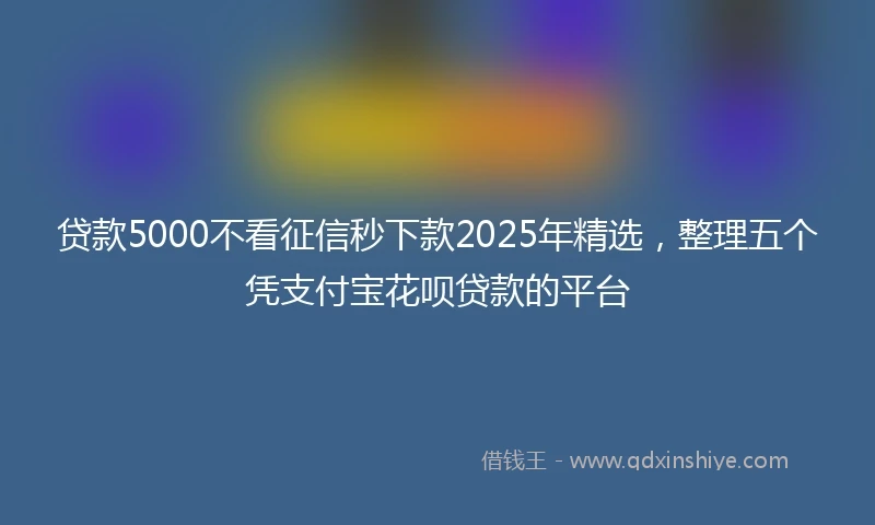 贷款5000不看征信秒下款2025年精选，整理五个凭支付宝花呗贷款的平台