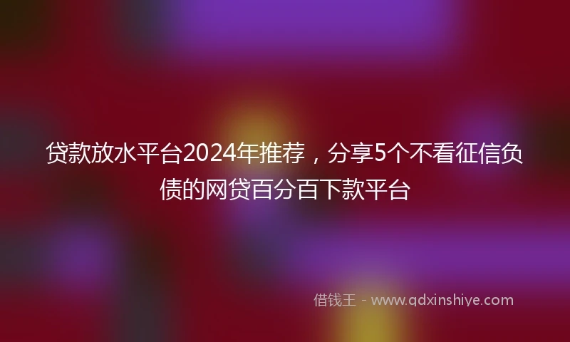 贷款放水平台2024年推荐，分享5个不看征信负债的网贷百分百下款平台
