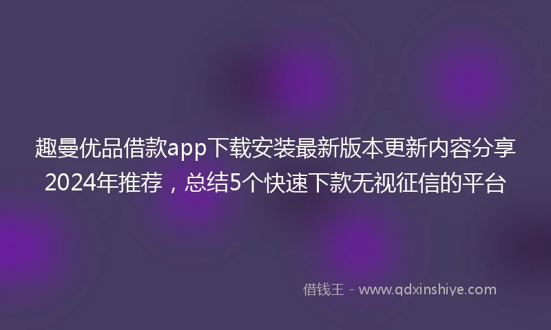 趣曼优品借款app下载安装最新版本更新内容分享2024年推荐，总结5个快速下款无视征信的平台
