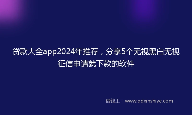 贷款大全app2024年推荐，分享5个无视黑白无视征信申请就下款的软件