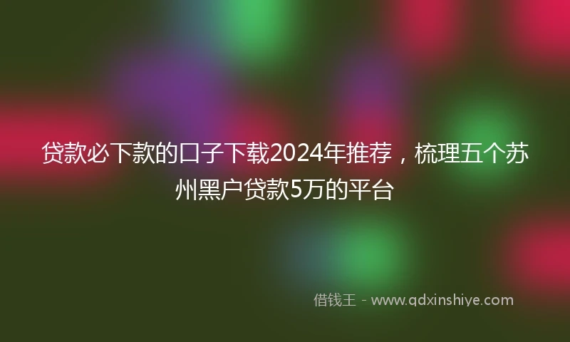 贷款必下款的口子下载2024年推荐，梳理五个苏州黑户贷款5万的平台