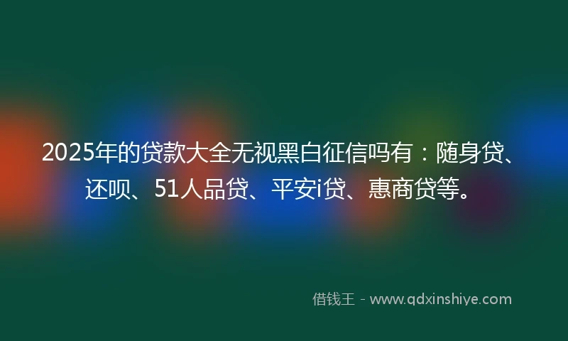 2025年的贷款大全无视黑白征信吗有：随身贷、还呗、51人品贷、平安i贷、惠商贷等。