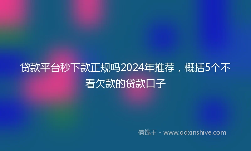 贷款平台秒下款正规吗2024年推荐，概括5个不看欠款的贷款口子