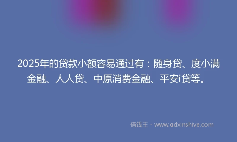2025年的贷款小额容易通过有:随身贷、度小满金融、人人贷、中原消费金融、平安i贷等。
