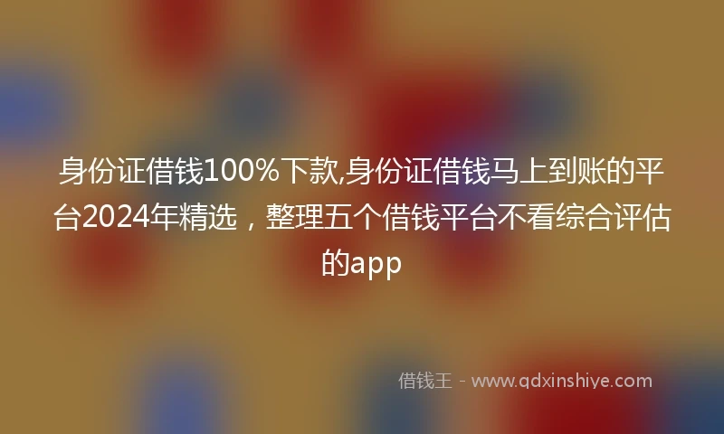 身份证借钱100%下款,身份证借钱马上到账的平台2024年精选，整理五个借钱平台不看综合评估的app
