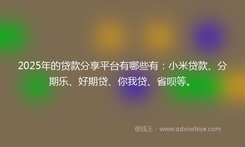 2025年的贷款分享平台有哪些有：小米贷款、分期乐、好期贷、你我贷、省呗等。