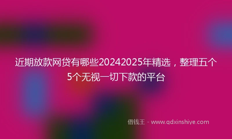 近期放款网贷有哪些20242025年精选，整理五个5个无视一切下款的平台