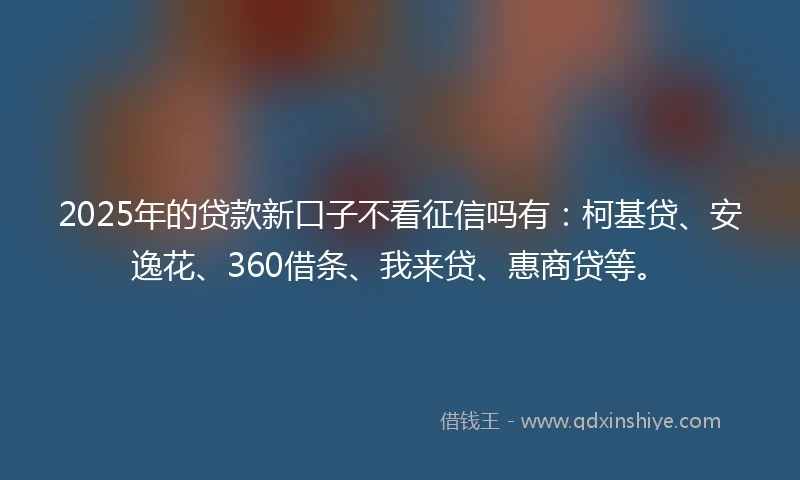 2025年的贷款新口子不看征信吗有：柯基贷、安逸花、360借条、我来贷、惠商贷等。