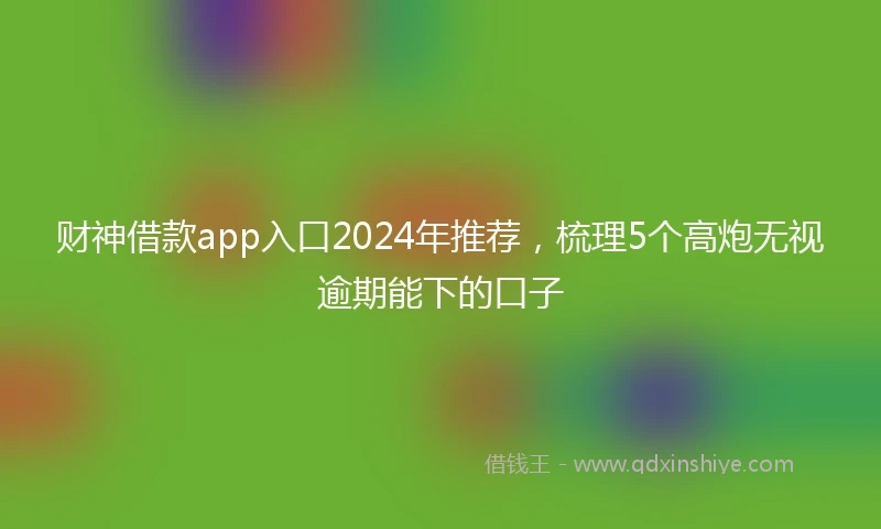 财神借款app入口2024年推荐，梳理5个高炮无视逾期能下的口子