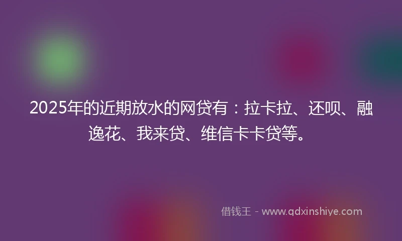 2025年的近期放水的网贷有：拉卡拉、还呗、融逸花、我来贷、维信卡卡贷等。