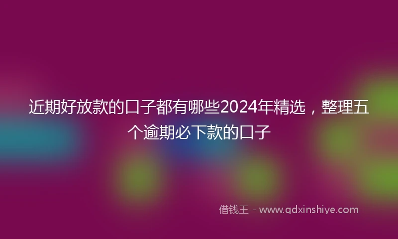 近期好放款的口子都有哪些2024年精选，整理五个逾期必下款的口子