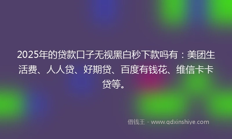 2025年的贷款口子无视黑白秒下款吗有：美团生活费、人人贷、好期贷、百度有钱花、维信卡卡贷等。