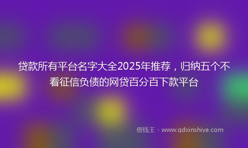 贷款所有平台名字大全2025年推荐，归纳五个不看征信负债的网贷百分百下款平台