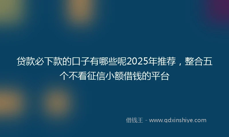 贷款必下款的口子有哪些呢2025年推荐，整合五个不看征信小额借钱的平台