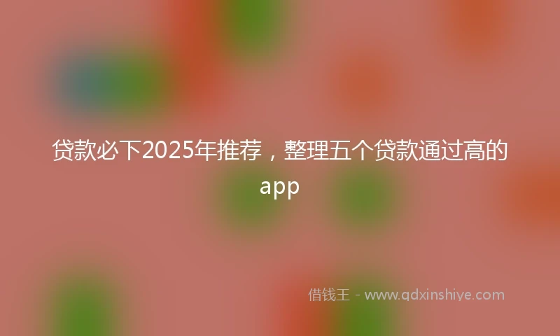 贷款必下2025年推荐，整理五个贷款通过高的app