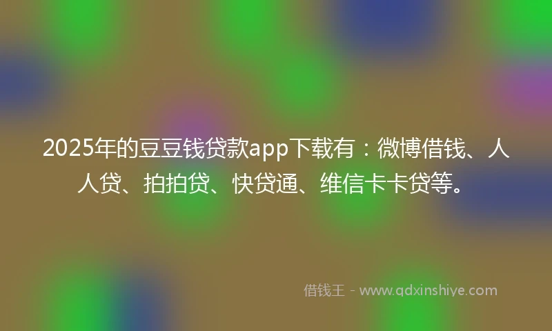 2025年的豆豆钱贷款app下载有：微博借钱、人人贷、拍拍贷、快贷通、维信卡卡贷等。