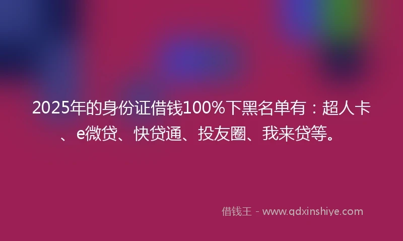 2025年的身份证借钱100%下黑名单有：超人卡、e微贷、快贷通、投友圈、我来贷等。