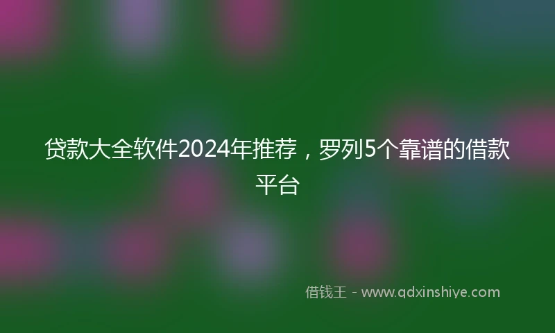 贷款大全软件2024年推荐，罗列5个靠谱的借款平台