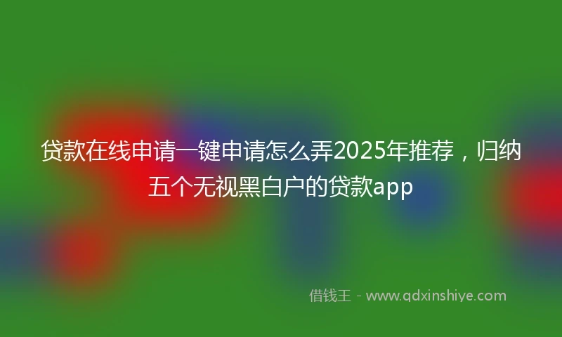 贷款在线申请一键申请怎么弄2025年推荐，归纳五个无视黑白户的贷款app