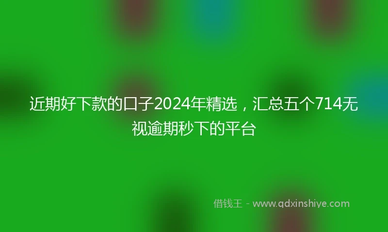 近期好下款的口子2024年精选，汇总五个714无视逾期秒下的平台