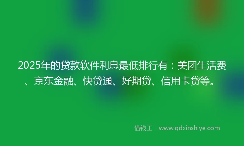2025年的贷款软件利息最低排行有：美团生活费、京东金融、快贷通、好期贷、信用卡贷等。