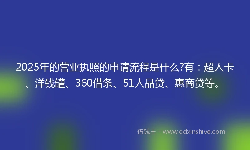 2025年的营业执照的申请流程是什么?有：超人卡、洋钱罐、360借条、51人品贷、惠商贷等。