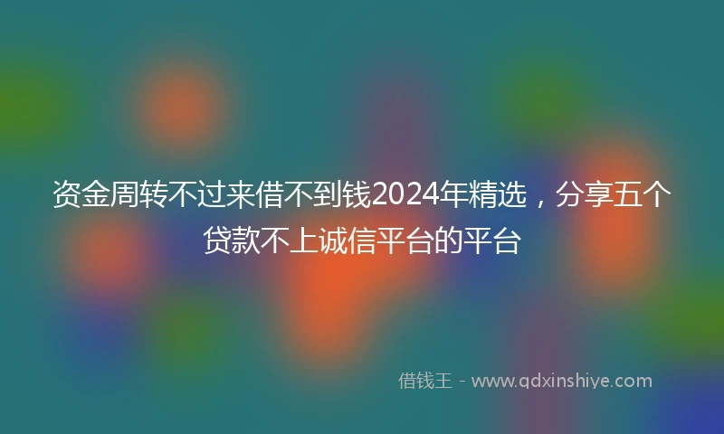资金周转不过来借不到钱2024年精选,分享五个贷款不上诚信平台的平台