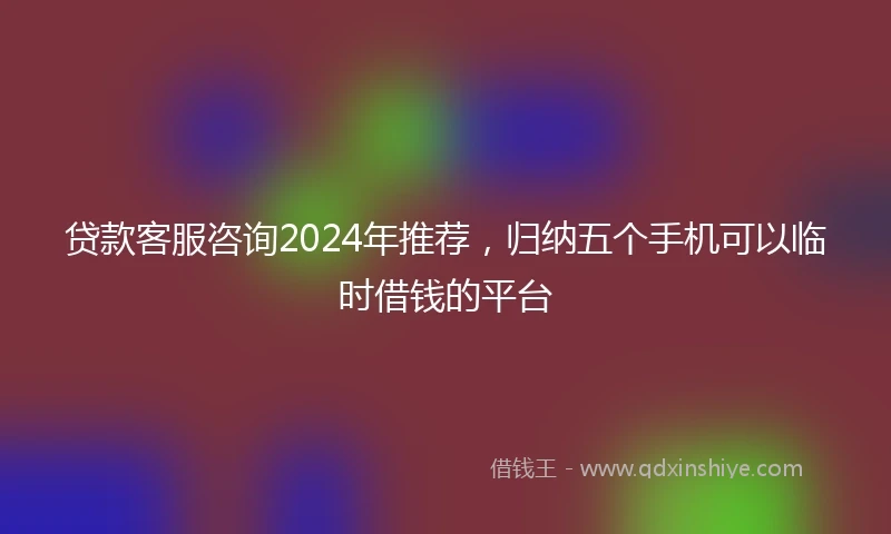 贷款客服咨询2024年推荐，归纳五个手机可以临时借钱的平台