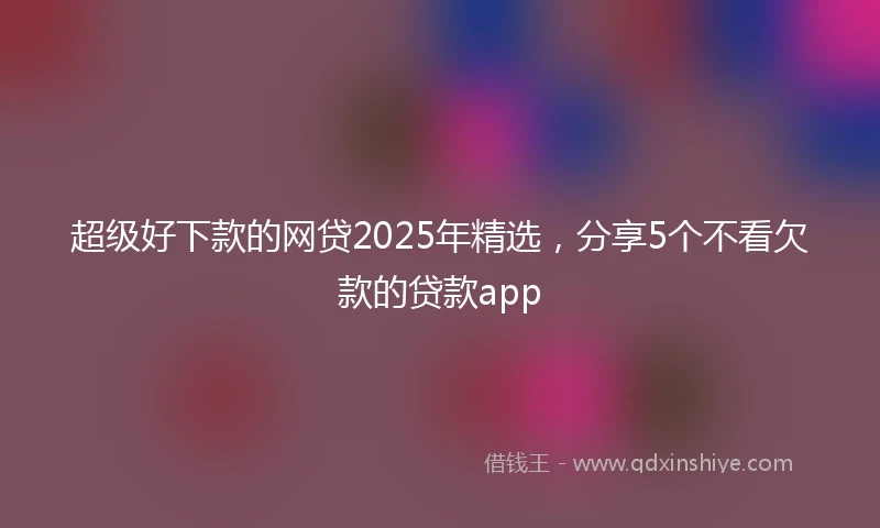 超级好下款的网贷2025年精选，分享5个不看欠款的贷款app