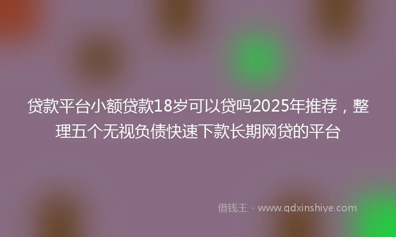贷款平台小额贷款18岁可以贷吗2025年推荐，整理五个无视负债快速下款长期网贷的平台