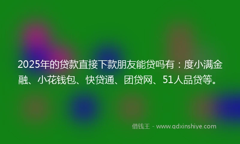 2025年的贷款直接下款朋友能贷吗有：度小满金融、小花钱包、快贷通、团贷网、51人品贷等。