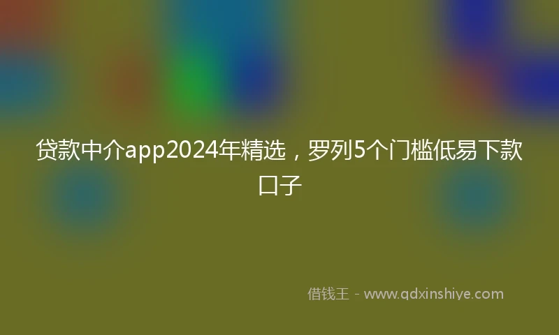 贷款中介app2024年精选，罗列5个门槛低易下款口子