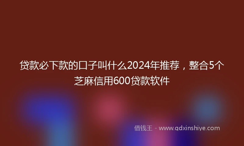 贷款必下款的口子叫什么2024年推荐，整合5个芝麻信用600贷款软件