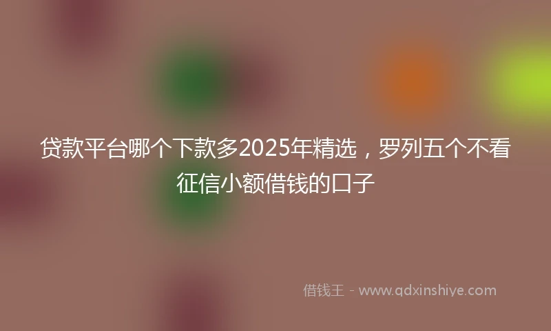 贷款平台哪个下款多2025年精选，罗列五个不看征信小额借钱的口子
